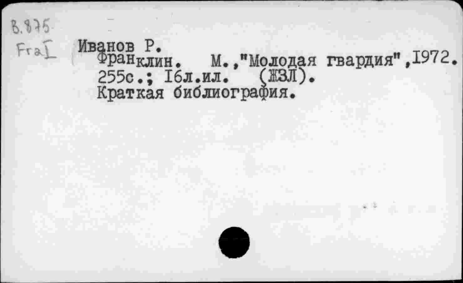 ﻿Ргэ4_
Иванов Р.	„ тппо
Франклин. М./Молодая гвардия”/2. 255с.; 16л.ил.	(ЖЗЛ).
Краткая библиография.